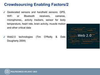 Crowdsourcing Enabling Factors/2
✔ Geolocated sensors and handheld sensors: GPS,
WiFi or Bluetooth receivers, cameras,
microphones,, activity trackers, sensor for body
temperature, heart rate, brain activity, muscle motion
and other critical data
✔ Web2.0 technologies (Tim O'Reilly & Dale
Dougherty 2004)
 