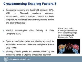 Crowdsourcing Enabling Factors/3
Pierre Levy, 1994,
L’Intelligence collective.
Pour une anthropologie
du cyberespace, La
Découverte, Paris.
✔ Geolocated sensors and handheld sensors: GPS,
WiFi or Bluetooth receivers, cameras,
microphones,, activity trackers, sensor for body
temperature, heart rate, brain activity, muscle motion
and other critical data
✔ Web2.0 technologies (Tim O'Reilly & Dale
Dougherty 2004)
✔ Open access/collaborative and sharing approach to
information resources: Collective Intelligence (Pierre
Levy 1994)
✔ Sharing of skills, goods and services driven by the
increasing sense of urgency of resource depletion
 