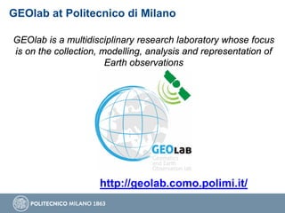 GEOlab at Politecnico di Milano
GEOlab is a multidisciplinary research laboratory whose focus
is on the collection, modelling, analysis and representation of
Earth observations
http://geolab.como.polimi.it/
 
