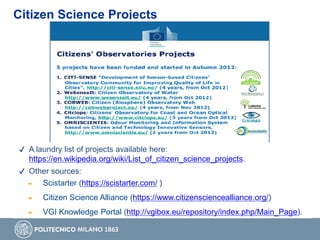 Citizen Science Projects
✔ A laundry list of projects available here:
https://en.wikipedia.org/wiki/List_of_citizen_science_projects.
✔ Other sources:
➔ Scistarter (https://scistarter.com/ )
➔ Citizen Science Alliance (https://www.citizensciencealliance.org/)
➔ VGI Knowledge Portal (http://vgibox.eu/repository/index.php/Main_Page).
 