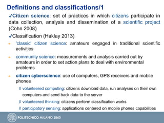 Definitions and classifications/1
✔Citizen science: set of practices in which citizens participate in
data collection, analysis and dissemination of a scientific project
(Cohn 2008)
✔Classification (Haklay 2013)
➔ 'classic' citizen science: amateurs engaged in traditional scientific
activities
➔ community science: measurements and analysis carried out by
amateurs in order to set action plans to deal with environmental
problems
➔ citizen cyberscience: use of computers, GPS receivers and mobile
phones
✗ volunteered computing: citizens download data, run analyses on their own
computers and send back data to the server
✗ volunteered thinking: citizens perform classification works
✗ participatory sensing: applications centered on mobile phones capabilities
 