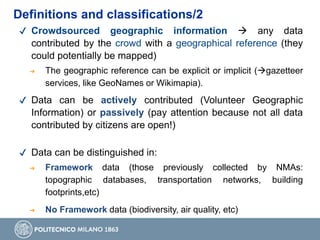 ✔ Crowdsourced geographic information  any data
contributed by the crowd with a geographical reference (they
could potentially be mapped)
➔ The geographic reference can be explicit or implicit (gazetteer
services, like GeoNames or Wikimapia).
✔ Data can be actively contributed (Volunteer Geographic
Information) or passively (pay attention because not all data
contributed by citizens are open!)
✔ Data can be distinguished in:
➔ Framework data (those previously collected by NMAs:
topographic databases, transportation networks, building
footprints,etc)
➔ No Framework data (biodiversity, air quality, etc)
Definitions and classifications/2
 