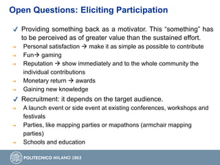 Open Questions: Eliciting Participation
✔ Providing something back as a motivator. This “something” has
to be perceived as of greater value than the sustained effort.
➔ Personal satisfaction  make it as simple as possible to contribute
➔ Fun gaming
➔ Reputation  show immediately and to the whole community the
individual contributions
➔ Monetary return  awards
➔ Gaining new knowledge
✔ Recruitment: it depends on the target audience.
➔ A launch event or side event at existing conferences, workshops and
festivals
➔ Parties, like mapping parties or mapathons (armchair mapping
parties)
➔ Schools and education
 