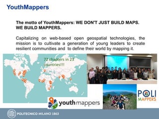 YouthMappers
The motto of YouthMappers: WE DON'T JUST BUILD MAPS.
WE BUILD MAPPERS.
Capitalizing on web-based open geospatial technologies, the
mission is to cultivate a generation of young leaders to create
resilient communities and to define their world by mapping it.
72 chapters in 23
countries!!!
 
