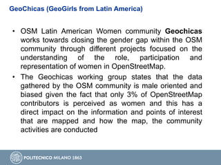 GeoChicas (GeoGirls from Latin America)
• OSM Latin American Women community Geochicas
works towards closing the gender gap within the OSM
community through different projects focused on the
understanding of the role, participation and
representation of women in OpenStreetMap.
• The Geochicas working group states that the data
gathered by the OSM community is male oriented and
biased given the fact that only 3% of OpenStreetMap
contributors is perceived as women and this has a
direct impact on the information and points of interest
that are mapped and how the map, the community
activities are conducted
 