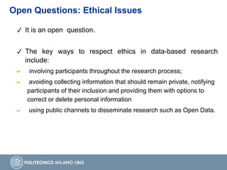 ✔ It is an open question.
✔ The key ways to respect ethics in data-based research
include:
➔ involving participants throughout the research process;
➔ avoiding collecting information that should remain private, notifying
participants of their inclusion and providing them with options to
correct or delete personal information
➔ using public channels to disseminate research such as Open Data.
Open Questions: Ethical Issues
 