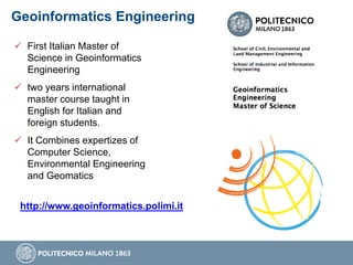 Geoinformatics Engineering
 First Italian Master of
Science in Geoinformatics
Engineering
 two years international
master course taught in
English for Italian and
foreign students.
 It Combines expertizes of
Computer Science,
Environmental Engineering
and Geomatics
http://www.geoinformatics.polimi.it
 
