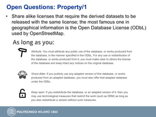 • Share alike licenses that require the derived datasets to be
released with the same license; the most famous one in
geographical information is the Open Database License (ODbL)
used by OpenStreetMap.
Open Questions: Property/1
 