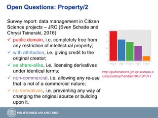 Survey report: data management in Citizen
Science projects – JRC (Sven Schade and
Chrysi Tsinaraki, 2016)
 public domain, i.e. completely free from
any restriction of intellectual property;
 with attribution, i.e. giving credit to the
original creator;
 as share-alike, i.e. licensing derivatives
under identical terms;
 non-commercial, i.e. allowing any re-use
that is not of a commercial nature;
 no derivatives, i.e. preventing any way of
changing the original source or building
upon it.
http://publications.jrc.ec.europa.e
u/repository/handle/JRC101077
Open Questions: Property/2
 