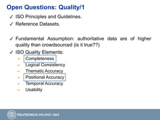 ✔ ISO Principles and Guidelines.
✔ Reference Datasets.
✔ Fundamental Assumption: authoritative data are of higher
quality than crowdsourced (is it true??)
✔ ISO Quality Elements:
➔ Completeness
➔ Logical Consistency
➔ Thematic Accuracy
➔ Positional Accuracy
➔ Temporal Accuracy
➔ Usability
Open Questions: Quality/1
 
