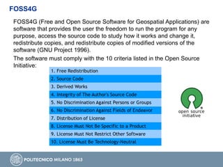 FOSS4G (Free and Open Source Software for Geospatial Applications) are
software that provides the user the freedom to run the program for any
purpose, access the source code to study how it works and change it,
redistribute copies, and redistribute copies of modified versions of the
software (GNU Project 1996).
The software must comply with the 10 criteria listed in the Open Source
Initiative:
FOSS4G
 