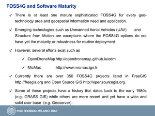 ✔ There is at least one mature sophisticated FOSS4G for every geo-
technology area and geospatial information need and application.
✔ Emerging technologies such as Unmanned Aerial Vehicles (UAV) and
Structure from Motion are exceptions where the FOSS4G options do not
have yet the maturity or robustness for routine deployment
✔ However, several efforts exist such as
✔ OpenDroneMap http://opendronemap.github.io/odm
✔ MicMac http://www.micmac.ign.fr
✔ Currently there are over 350 FOSS4G projects listed in FreeGIS
http://freegis.org and Open Source GIS http://opensourcegis.org.
✔ Some of these projects have a history that dates back to the early 1980s
(e.g. GRASS GIS) while others are more recent and yet have a wide and
solid user base (e.g. Geoserver) .
FOSS4G and Software Maturity
 