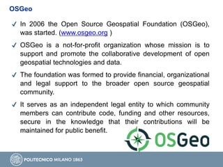 ✔ In 2006 the Open Source Geospatial Foundation (OSGeo),
was started. (www.osgeo.org )
✔ OSGeo is a not-for-profit organization whose mission is to
support and promote the collaborative development of open
geospatial technologies and data.
✔ The foundation was formed to provide financial, organizational
and legal support to the broader open source geospatial
community.
✔ It serves as an independent legal entity to which community
members can contribute code, funding and other resources,
secure in the knowledge that their contributions will be
maintained for public benefit.
OSGeo
 