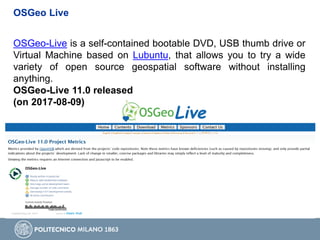 OSGeo Live
OSGeo-Live is a self-contained bootable DVD, USB thumb drive or
Virtual Machine based on Lubuntu, that allows you to try a wide
variety of open source geospatial software without installing
anything.
OSGeo-Live 11.0 released
(on 2017-08-09)
 