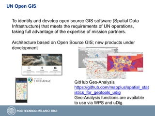 UN Open GIS
To identify and develop open source GIS software (Spatial Data
Infrastructure) that meets the requirements of UN operations,
taking full advantage of the expertise of mission partners.
Architecture based on Open Source GIS; new products under
development
GitHub Geo-Analysis
https://github.com/mapplus/spatial_stat
istics_for_geotools_udig
Geo-Analysis functions are available
to use via WPS and uDig.
 