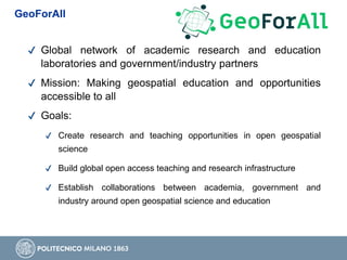 ✔ Global network of academic research and education
laboratories and government/industry partners
✔ Mission: Making geospatial education and opportunities
accessible to all
✔ Goals:
✔ Create research and teaching opportunities in open geospatial
science
✔ Build global open access teaching and research infrastructure
✔ Establish collaborations between academia, government and
industry around open geospatial science and education
GeoForAll
 