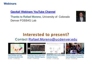 Geo4all Webinars YouTube Channel
Thanks to Rafael Moreno, University of Colorado
Denver FOSS4G Lab
Interested to present?
Contact Rafael.Moreno@ucdenver.edu
Webinars
 