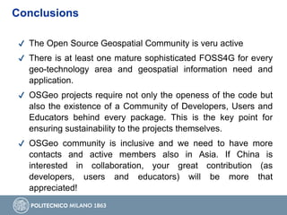 ✔ The Open Source Geospatial Community is veru active
✔ There is at least one mature sophisticated FOSS4G for every
geo-technology area and geospatial information need and
application.
✔ OSGeo projects require not only the openess of the code but
also the existence of a Community of Developers, Users and
Educators behind every package. This is the key point for
ensuring sustainability to the projects themselves.
✔ OSGeo community is inclusive and we need to have more
contacts and active members also in Asia. If China is
interested in collaboration, your great contribution (as
developers, users and educators) will be more that
appreciated!
Conclusions
 