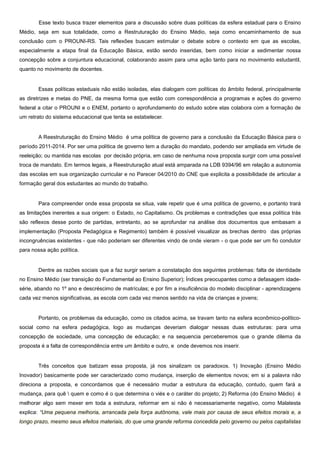 Esse texto busca trazer elementos para a discussão sobre duas políticas da esfera estadual para o Ensino
Médio, seja em sua totalidade, como a Restruturação do Ensino Médio, seja como encaminhamento de sua
conclusão com o PROUNI-RS. Tais reflexões buscam estimular o debate sobre o contexto em que as escolas,
especialmente a etapa final da Educação Básica, estão sendo inseridas, bem como iniciar a sedimentar nossa
concepção sobre a conjuntura educacional, colaborando assim para uma ação tanto para no movimento estudantil,
quanto no movimento de docentes.
Essas políticas estaduais não estão isoladas, elas dialogam com políticas do âmbito federal, principalmente
as diretrizes e metas do PNE, da mesma forma que estão com correspondência a programas e ações do governo
federal a citar o PROUNI e o ENEM, portanto o aprofundamento do estudo sobre elas colabora com a formação de
um retrato do sistema educacional que tenta se estabelecer.
A Reestruturação do Ensino Médio é uma política de governo para a conclusão da Educação Básica para o
período 2011-2014. Por ser uma política de governo tem a duração do mandato, podendo ser ampliada em virtude de
reeleição; ou mantida nas escolas por decisão própria, em caso de nenhuma nova proposta surgir com uma possível
troca de mandato. Em termos legais, a Reestruturação atual está amparada na LDB 9394/96 em relação a autonomia
das escolas em sua organização curricular e no Parecer 04/2010 do CNE que explicita a possibilidade de articular a
formação geral dos estudantes ao mundo do trabalho.
Para compreender onde essa proposta se situa, vale repetir que é uma política de governo, e portanto trará
as limitações inerentes a sua origem: o Estado, no Capitalismo. Os problemas e contradições que essa política trás
são reflexos desse ponto de partidas, entretanto, ao se aprofundar na análise dos documentos que embasam a
implementação (Proposta Pedagógica e Regimento) também é possível visualizar as brechas dentro das próprias
incongruências existentes - que não poderiam ser diferentes vindo de onde vieram - o que pode ser um fio condutor
para nossa ação política.
Dentre as razões sociais que a faz surgir seriam a constatação dos seguintes problemas: falta de identidade
no Ensino Médio (ser transição do Fundamental ao Ensino Superior); Índices preocupantes como a defasagem idade-
série, abando no 1º ano e descréscimo de matrículas; e por fim a insuficiência do modelo disciplinar - aprendizagens
cada vez menos significativas, as escola com cada vez menos sentido na vida de crianças e jovens;
Portanto, os problemas da educação, como os citados acima, se travam tanto na esfera econômico-político-
social como na esfera pedagógica, logo as mudanças deveriam dialogar nessas duas estruturas: para uma
concepção de sociedade, uma concepção de educação; e na sequencia perceberemos que o grande dilema da
proposta é a falta de correspondência entre um âmbito e outro, e onde devemos nos inserir.
Três conceitos que batizam essa proposta, já nos sinalizam os paradoxos. 1) Inovação (Ensino Médio
Inovador) basicamente pode ser caracterizado como mudança, inserção de elementos novos; em si a palavra não
direciona a proposta, e concordamos que é necessário mudar a estrutura da educação, contudo, quem fará a
mudança, para quê  quem e como é o que determina o viés e o caráter do projeto; 2) Reforma (do Ensino Médio) é
melhorar algo sem mexer em toda a estrutura, reformar em si não é necessariamente negativo, como Malatesta
explica: “Uma pequena melhoria, arrancada pela força autônoma, vale mais por causa de seus efeitos morais e, a
longo prazo, mesmo seus efeitos materiais, do que uma grande reforma concedida pelo governo ou pelos capitalistas
 