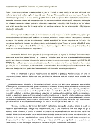 com finalidades enganadoras, ou mesmo por pura e simples gentileza”
Porém, no contexto analisado, é exatamente o oposto, é possível inclusive questionar se essa reforma é uma
melhoria (como será melhor explicado adiante) mas é fato que foi uma política de cima para baixo afim de dar
respostas emergenciais a sociedade maneira geral; Por fim, 3) Politecnia (Ensino Médio Politecnico), assim como os
anteriores, conceitos isolados de contexto políticos não são intriscicamente problemáticos, a Politecnia tem origem
nas reflexões de Gramsci sobre a separação do trabalho intelectual e criativo com o técnico-laboral, em sua origem,
essa união entre dois tipos de formação seriam um caminho para um tipo de emancipação e libertação do
trabalhador, a alienação.
Sem re-pensar os três conceitos podemos cair em um erro: proclamar-se contra o Politecnico, apenas pelo
ímpeto de contraposição ao governo, podendo ser traduzido, levando ao extremo, como: a Educação não precisa de
mudanças, não somos capazes de transformar e propor alternativas ao modelo tradicional de Educação, não
precisamos significar as vivências dos educandos com as práticas educativas. Porém, ao pontuar o PORQUE temos
divergência com tal proposta e O QUE queremos no lugar, conseguimos fazer uma ação política embasada e
construtiva, não meramente reativa e momentânea.
O elemento definitivo nessa proposta que vai explicitar qual é o objetivo e concepção desse modelo de
educação é a discussão sobre o MUNDO DO TRABALHO. O projeto pode ser muito sutil nesse sentido, para todos
aqueles que não tem uma leitura política muito recorrente, pois em nenhum momento se diz a palavra MERCADO DE
TRABALHO, e tal fato é constantemente utilizado para defender o caráter emancipador da ideia; todavia, é notável
que toda vez que se menciona o mundo do trabalho está se falando e direcionando para o mercado de trabalho. Não
mencionar uma palavra, não quer dizer que ela não esteja balizando toda a orientação da política.
Uma das referências da própria Reestruturação é o trabalho da pedagoga Acácia Kuenzer, em uma das
citações utilizadas na proposta, temos bem claro que mundo do trabalho é esse que o Ensino Médio Inovador tanto
busca:
[...] para atender a estas demandas, o discurso da acumulação flexível sobre a educação aponta para a necessidade
da formação de profissionais flexíveis, que acompanhem as mudanças tecnológicas decorrentes da dinamicidade da
produção científico-tecnológica contemporânea, ao invés de profissionais rígidos, que repetem procedimentos
memorizados ou recriados por meio da experiência. Para que esta formação flexível seja possível, torna-se
necessário substituir a formação especializada, adquirida em cursos profissionalizantes focados em ocupações
parciais e, geralmente, de curta duração, complementados pela formação no trabalho, pela formação geral adquirida
por meio da escolarização ampliada, que abranja no mínimo a educação básica, a ser disponibilizada para todos os
trabalhadores. A partir desta sólida formação geral, dar-se-á a formação profissional, de caráter mais abrangente do
que especializado, a ser complementada ao longo das práticas laborais. (KUENZER, 2007, p.1.159).
Ou seja, a concepção de “mundo do trabalho” implicaria na concepção educativa, cultural e social dos
processos de transformação e criação dos seres humanos, isto é, uma perspectiva bem mais ampla da que é
retratada acima. Entretanto, o “mundo de trabalho” do politecnico é claro em se direcionar e equalizar ao mercado de
trabalho, pois a educação não está mudando fruto da necessidade de transformação cultural e empoderamento dos
indivíduos, e sim por que a escola atual não é capaz de formar o trabalhador que o mercado exige; se deixa de ser
disciplinar/repetitivo não por que é uma lógica que inibe a criatividade, o significado e a apropriação do
conhecimento, se torna flexível pois o trabalhador precisa se adaptar a dinamicidade da economia.
 