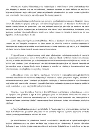 Portanto, uma mudança na escola/educação nesse marco é só uma maneira de formar uma trabalhador mais
bem adaptado ao serviços que lhe são destinados, mantendo estruturas de poder, sistemas de exclusão e
organização desigual – ao contrário que a concepção pedagógica irá desenvolver, um ensino nesses moldes não é
nada emancipador, é extremamente reprodutor apesar das "novas roupagens".
Contudo, esse tipo de proposta funciona muito bem como conciliação de interesses e no diálogo com o senso
comum. Se articula uma proposta pedagógica com referenciais progressistas e um discurso de transformação que
agrada o senso comum dos professores, com uma dimensão política que casa com os interesses da classe
dominante e de “brinde” também agrada a sociedade de uma maneira geral, pois dificilmente estudantes e outros
grupos da população não visualizarão como positivo uma melhor inclusão no mercado de trabalho que por essa
lógica leva a melhores condições de vida.
Assim, a Educação Integral que articula o Médio e o Técnico, o Geral com o Diversificado, a Cidadania com o
Trabalho, se torna desejável e necessária por vários setores da sociedade. Como os conceitos balizadores da
Reestruturação, uma Educação Integral e uma formação para o mundo do trabalho não são por si só condenáveis,
entretanto, com uma lógica mercantil, apenas mascaramos o problema.
É necessário que os conhecimentos da escola sejam relacionados a vivência dos educandos, é importante
que os saberes tenham conexão com as diferentes formas produtivas (não só econômicas mas também artísticas e
culturais), e também é fundamental que os trabalhadores tenham um entendimento mais amplo de seu trabalho e o
produto dele, portanto a crítica que se faz não é em virtude dessas características e sim quais os interesses que
corresponde e a que se destina. Porém, como já retratado, o foco não é o indivíduo, o desenvolvimento de suas
potencialidades e a construção de uma sociedade mais justa.
A Educação que embasa esse objetivo é aquela que é instrumento de perpetuação e reprodução do sistema,
estimula a interiorização dos mecanismos de legitimação e reprodução (valores, perspectivas e ações) e mantém as
estruturas de dominação social. Obviamente que a proposta pedagógica da Reestruturação não é explicitamente com
esse caráter, pois para conciliar interesses é necessário fazer certas concessões, entretanto, ao retratar a posição da
escola na sociedade os seus objetivos são relativamente claros.
Portanto, é nessa dimensão da Reforma do Ensino Médio que encontramos as contradições que podemos
nos apropriar para questionar e agir. A esfera pedagógica pode ser considerada interessante em termos de
aprendizagem, e seus princípios e perspectivas podem se mostrar de forma contraditória para a formação que se
esperaria ter (para o mercado de trabalho), mas de qualquer forma ainda estará limitada pelos interesses econômicos
e políticos
A Reestruturação pedagógica centra-se no trabalho de Pesquisa a partir de uma reorganização curricular por
Áreas de Conhecimento, que seriam articuladas em um Seminário Integrador e portanto organizaria o trabalho
interdisciplinar dos professores e de pesquisa dos alunos.
Os alunos definiriam um problema de interesse ou um assunto a se pesquisar e a partir desse objeto de
pesquisa relacionariam com os saberes escolares para fundamentar seu conhecimento. A pesquisa não estaria
deslocada de suas vivências fora da escola, especialmente a dimensão do trabalho que de certa forma tem que ser
 