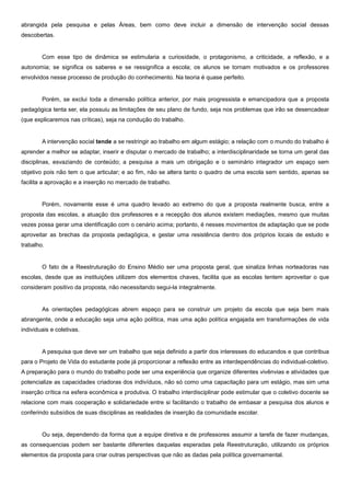abrangida pela pesquisa e pelas Áreas, bem como deve incluir a dimensão de intervenção social dessas
descobertas.
Com esse tipo de dinâmica se estimularia a curiosidade, o protagonismo, a criticidade, a reflexão, e a
autonomia; se significa os saberes e se ressignifica a escola; os alunos se tornam motivados e os professores
envolvidos nesse processo de produção do conhecimento. Na teoria é quase perfeito.
Porém, se exclui toda a dimensão política anterior, por mais progressista e emancipadora que a proposta
pedagógica tenta ser, ela possuiu as limitações de seu plano de fundo, seja nos problemas que irão se desencadear
(que explicaremos nas críticas), seja na condução do trabalho.
A intervenção social tende a se restringir ao trabalho em algum estágio; a relação com o mundo do trabalho é
aprender a melhor se adaptar, inserir e disputar o mercado de trabalho; a interdisciplinaridade se torna um geral das
disciplinas, esvaziando de conteúdo; a pesquisa a mais um obrigação e o seminário integrador um espaço sem
objetivo pois não tem o que articular; e ao fim, não se altera tanto o quadro de uma escola sem sentido, apenas se
facilita a aprovação e a inserção no mercado de trabalho.
Porém, novamente esse é uma quadro levado ao extremo do que a proposta realmente busca, entre a
proposta das escolas, a atuação dos professores e a recepção dos alunos existem mediações, mesmo que muitas
vezes possa gerar uma identificação com o cenário acima; portanto, é nesses movimentos de adaptação que se pode
aproveitar as brechas da proposta pedagógica, e gestar uma resistência dentro dos próprios locais de estudo e
trabalho.
O fato de a Reestruturação do Ensino Médio ser uma proposta geral, que sinaliza linhas norteadoras nas
escolas, desde que as instituições utilizem dos elementos chaves, facilita que as escolas tentem aproveitar o que
consideram positivo da proposta, não necessitando segui-la integralmente.
As orientações pedagógicas abrem espaço para se construir um projeto da escola que seja bem mais
abrangente, onde a educação seja uma ação política, mas uma ação política engajada em transformações de vida
individuais e coletivas.
A pesquisa que deve ser um trabalho que seja definido a partir dos interesses do educandos e que contribua
para o Projeto de Vida do estudante pode já proporcionar a reflexão entre as interdependências do individual-coletivo.
A preparação para o mundo do trabalho pode ser uma experiência que organize diferentes vivênvias e atividades que
potencialize as capacidades criadoras dos indivíduos, não só como uma capacitação para um estágio, mas sim uma
inserção crítica na esfera econômica e produtiva. O trabalho interdisciplinar pode estimular que o coletivo docente se
relacione com mais cooperação e solidariedade entre si facilitando o trabalho de embasar a pesquisa dos alunos e
conferindo subsídios de suas disciplinas as realidades de inserção da comunidade escolar.
Ou seja, dependendo da forma que a equipe diretiva e de professores assumir a tarefa de fazer mudanças,
as consequencias podem ser bastante diferentes daquelas esperadas pela Reestruturação, utilizando os próprios
elementos da proposta para criar outras perspectivas que não as dadas pela política governamental.
 