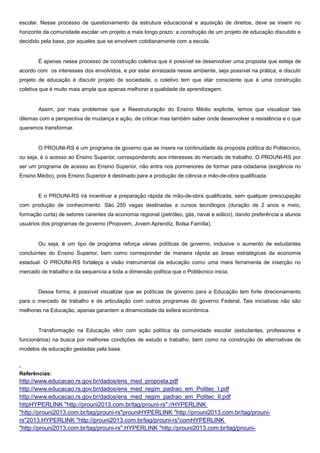 escolar. Nesse processo de questionamento da estrutura educacional e aquisição de direitos, deve se inserir no
horizonte da comunidade escolar um projeto a mais longo prazo: a construção de um projeto de educação discutido e
decidido pela base, por aqueles que se envolvem cotidianamente com a escola.
É apenas nesse processo de construção coletiva que é possível se desenvolver uma proposta que esteja de
acordo com os interesses dos envolvidos, e por estar enraizada nesse ambiente, seja possível na prática; e discutir
projeto de educação é discutir projeto de sociedade, o coletivo tem que etar consciente que é uma construção
coletiva que é muito mais ampla que apenas melhorar a qualidade de aprendizagem.
Assim, por mais problemas que a Reestruturação do Ensino Médio explicite, temos que visualizar tais
dilemas com a perspectiva de mudança e ação, de criticar mas também saber onde desenvolver a resistência e o que
queremos transformar.
O PROUNI-RS é um programa de governo que se insere na continuidade da proposta política do Politecnico,
ou seja, é o acesso ao Ensino Superior, correspondendo aos interesses do mercado de trabalho. O PROUNI-RS por
ser um programa de acesso ao Ensino Superior, não entra nos pormenores de formar para cidadania (exigência no
Ensino Médio), pois Ensino Superior é destinado para a produção de ciência e mão-de-obra qualificada.
E o PROUNI-RS irá incentivar a preparação rápida de mão-de-obra qualificada, sem qualquer preocupação
com produção de conhecimento. São 250 vagas destinadas a cursos tecnólogos (duração de 2 anos e meio,
formação curta) de setores carentes da economia regional (petróleo, gás, naval e eólico), dando preferência a alunos
usuários dos programas de governo (Projovem, Jovem Aprendiz, Bolsa Família).
Ou seja, é um tipo de programa reforça várias políticas de governo, inclusive o aumento de estudantes
concluintes do Ensino Superior, bem como corresponder de maneira rápida as áreas estratégicas da economia
estadual. O PROUNI-RS fortaleça a visão instrumental da educação como uma mera ferramenta de inserção no
mercado de trabalho e da sequencia a toda a dimensão política que o Politécnico inicia.
Dessa forma, é possível visualizar que as políticas de governo para a Educação tem forte direcionamento
para o mercado de trabalho e de articulação com outros programas do governo Federal. Tais iniciativas não são
melhoras na Educação, apenas garantem a dinamicidade da esfera econômica.
Transformação na Educação vêm com ação política da comunidade escolar (estudantes, professores e
funcionários) na busca por melhores condições de estudo e trabalho, bem como na construção de alternativas de
modelos de educação gestadas pela base.
-
Referências:
http://www.educacao.rs.gov.br/dados/ens_med_proposta.pdf
http://www.educacao.rs.gov.br/dados/ens_med_regim_padrao_em_Politec_I.pdf
http://www.educacao.rs.gov.br/dados/ens_med_regim_padrao_em_Politec_II.pdf
httpHYPERLINK "http://prouni2013.com.br/tag/prouni-rs"://HYPERLINK
"http://prouni2013.com.br/tag/prouni-rs"prouniHYPERLINK "http://prouni2013.com.br/tag/prouni-
rs"2013.HYPERLINK "http://prouni2013.com.br/tag/prouni-rs"comHYPERLINK
"http://prouni2013.com.br/tag/prouni-rs".HYPERLINK "http://prouni2013.com.br/tag/prouni-
 