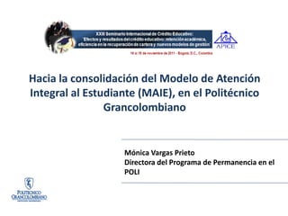 24 al 26 de noviembre del 2010, León, Guanajuato, México




Hacia la consolidación del Modelo de Atención
Integral al Estudiante (MAIE), en el Politécnico
                Grancolombiano


                                      Mónica Vargas Prieto
                                      Directora del Programa de Permanencia en el
                                      POLI
 