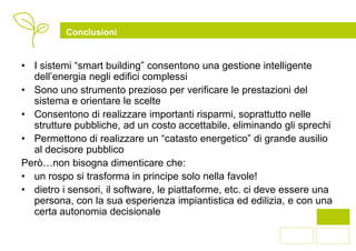 Conclusioni


• I sistemi “smart building” consentono una gestione intelligente
  dell’energia negli edifici complessi
• Sono uno strumento prezioso per verificare le prestazioni del
  sistema e orientare le scelte
• Consentono di realizzare importanti risparmi, soprattutto nelle
  strutture pubbliche, ad un costo accettabile, eliminando gli sprechi
• Permettono di realizzare un “catasto energetico” di grande ausilio
  al decisore pubblico
Però…non bisogna dimenticare che:
• un rospo si trasforma in principe solo nella favole!
• dietro i sensori, il software, le piattaforme, etc. ci deve essere una
  persona, con la sua esperienza impiantistica ed edilizia, e con una
  certa autonomia decisionale

                                                                      12
 