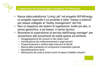 L’esperienza del monitoraggio energetico al Politecnico


• Nasce dalla piattaforma “Living Lab” nel progetto WiFi4Energy,
  un progetto regionale il cui prodotto è stato “messo a sistema”
  per essere collegato al “facility management” del Poli
• Non un doppione dei sistemi di regolazione: livello più alto, in
  senso gerarchico, e più basso, in senso tecnico
• Strumento di supervisione al servizio dell’Energy manager” per
  concentrare dati provenienti da realtà sparse sul territorio
   •   Disaggregazione dei consumi e dei relativi costi
   •   Individuazione dei malfunzionamenti e degli sprechi
   •   Programmazione e verifica degli interventi di retrofit
   •   Misura delle prestazioni di componenti impiantistici speciali
   •   Sensibilizzazione utenti
   •   Attribuzione dei costi ai diversi centri di spesa (“bolletta virtuale”)



                                                                                 2
 