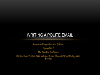 WRITING A POLITE EMAIL
                  American Pragmatics and Culture
                             Spring 2012
                       Ms. Candice Quiñones
Content from Purdue OWL website: “Email Etiquette” (Karl Stolley, Alan
                            Brizee)
 