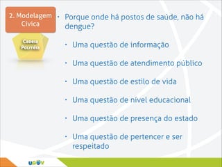 2. Modelagem • Porque onde há postos de saúde, não há
Cívica
dengue?
Cadeia
Politéia

•

Uma questão de informação

•

Uma questão de atendimento público

•

Uma questão de estilo de vida

•

Uma questão de nível educacional

•

Uma questão de presença do estado

•

Uma questão de pertencer e ser
respeitado

 