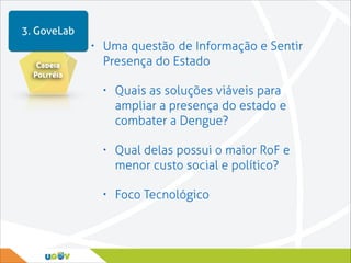 3. GoveLab
•
Cadeia
Politéia

Uma questão de Informação e Sentir
Presença do Estado
•

Quais as soluções viáveis para
ampliar a presença do estado e
combater a Dengue?

•

Qual delas possui o maior RoF e
menor custo social e político?

•

Foco Tecnológico

 
