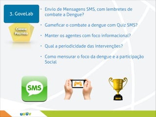 3. GoveLab
Cadeia
Politéia

•

Envio de Mensagens SMS, com lembretes de
combate a Dengue?

•

Gameﬁcar o combate a dengue com Quiz SMS?

•

Manter os agentes com foco informacional?

•

Qual a periodicidade das intervenções?

•

Como mensurar o foco da dengue e a participação
Social

 