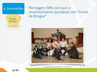 4. Gove.na.Rua • Mensagens SMS com quiz e
Cadeia
Politéia

reconhecimento quinzenal com “Turma
da Dengue"

http://jornalxagu.blogspot.com.br/2009_11_01_archive.html

 
