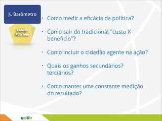 5. Barômetro
Cadeia
Politéia

•

Como medir a eﬁcácia da política?

•

Como sair do tradicional “custo X
beneﬁcio”?

•

Como incluir o cidadão agente na ação?

•

Quais os ganhos secundários?
terciários?

•

Como manter uma constante medição
do resultado?

 