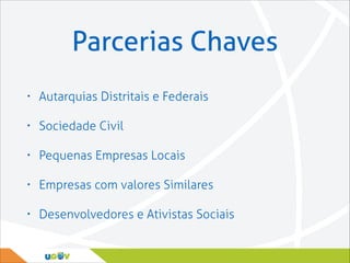 Parcerias Chaves
•

Autarquias Distritais e Federais

•

Sociedade Civil

•

Pequenas Empresas Locais

•

Empresas com valores Similares

•

Desenvolvedores e Ativistas Sociais

 