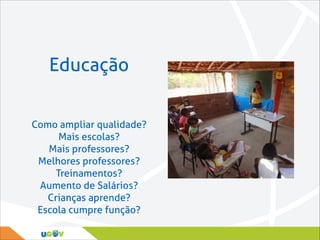 Educação
Como ampliar qualidade?
Mais escolas?
Mais professores?
Melhores professores?
Treinamentos?
Aumento de Salários?
Crianças aprende?
Escola cumpre função?

 