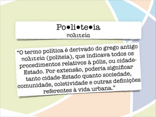 Po●li●te●ia
πολư̆τựίử

do grego antigo
olítica é derivado
“O termo p
dicava todos os
(politeía), que in
πολư̆τựίử
pólis, ou cidadentos relativos à
procedime
eria signiﬁcar
or extensão, pod
Estado. P
to sociedade,
dade-Estado quan
tanto ci
outras deﬁnições
e, coletividade e
comunidad
à vida urbana.”
referentes

 