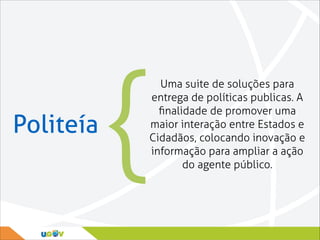 Politeía

{

Uma suite de soluções para
entrega de políticas publicas. A
ﬁnalidade de promover uma
maior interação entre Estados e
Cidadãos, colocando inovação e
informação para ampliar a ação
do agente público.

 