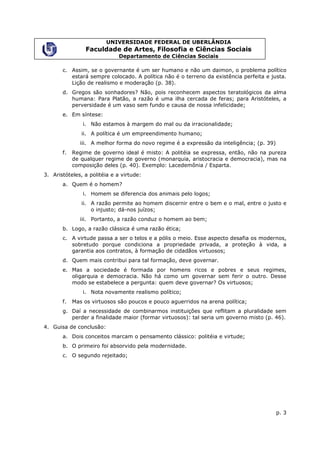 UNIVERSIDADE FEDERAL DE UBERLÂNDIA
                 Faculdade de Artes, Filosofia e Ciências Sociais
                              Departamento de Ciências Sociais

       c. Assim, se o governante é um ser humano e não um daimon, o problema político
          estará sempre colocado. A política não é o terreno da existência perfeita e justa.
          Lição de realismo e moderação (p. 38).
       d. Gregos são sonhadores? Não, pois reconhecem aspectos teratológicos da alma
          humana: Para Platão, a razão é uma ilha cercada de feras; para Aristóteles, a
          perversidade é um vaso sem fundo e causa de nossa infelicidade;
       e. Em síntese:
                i. Não estamos à margem do mal ou da irracionalidade;
               ii. A política é um empreendimento humano;
              iii. A melhor forma do novo regime é a expressão da inteligência; (p. 39)
       f.   Regime de governo ideal é misto: A politéia se expressa, então, não na pureza
            de qualquer regime de governo (monarquia, aristocracia e democracia), mas na
            composição deles (p. 40). Exemplo: Lacedemônia / Esparta.
3. Aristóteles, a politéia e a virtude:
       a. Quem é o homem?
                i. Homem se diferencia dos animais pelo logos;
               ii. A razão permite ao homem discernir entre o bem e o mal, entre o justo e
                   o injusto; dá-nos juízos;
              iii. Portanto, a razão conduz o homem ao bem;
       b. Logo, a razão clássica é uma razão ética;
       c. A virtude passa a ser o telos e a pólis o meio. Esse aspecto desafia os modernos,
          sobretudo porque condiciona a propriedade privada, a proteção à vida, a
          garantia aos contratos, à formação de cidadãos virtuosos;
       d. Quem mais contribui para tal formação, deve governar.
       e. Mas a sociedade é formada por homens ricos e pobres e seus regimes,
          oligarquia e democracia. Não há como um governar sem ferir o outro. Desse
          modo se estabelece a pergunta: quem deve governar? Os virtuosos;
                i. Nota novamente realismo político;
       f.   Mas os virtuosos são poucos e pouco aguerridos na arena política;
       g. Daí a necessidade de combinarmos instituições que reflitam a pluralidade sem
          perder a finalidade maior (formar virtuosos): tal seria um governo misto (p. 46).
4. Guisa de conclusão:
       a. Dois conceitos marcam o pensamento clássico: politéia e virtude;
       b. O primeiro foi absorvido pela modernidade.
       c. O segundo rejeitado;




                                                                                          p. 3
 