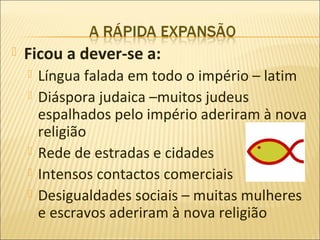    Ficou a dever-se a:
       Língua falada em todo o império – latim
       Diáspora judaica –muitos judeus
        espalhados pelo império aderiram à nova
        religião
       Rede de estradas e cidades
       Intensos contactos comerciais
       Desigualdades sociais – muitas mulheres
        e escravos aderiram à nova religião
 
