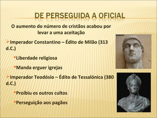 O aumento do número de cristãos acabou por
            levar a uma aceitação
Imperador Constantino – Édito de Milão (313
d.C.)
   Liberdade religiosa
   Manda erguer igrejas
Imperador Teodósio – Édito de Tessalónica (380
d.C.)
   Proibiu os outros cultos
   Perseguição aos pagãos
 