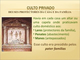 DEUSES PROTECTORES DA CASA E DA FAMÍLIA

               Havia em cada casa um altar ou
               uma capela onde praticavam
               culto doméstico aos:
               • Lares (protectores da família),
               • Penates (abastecimento)
               • Manes (antepassados)
               Esse culto era presidido pelos
                       pater familias
 