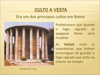 Era um dos principais cultos em Roma
                    Profetizavam que quando
                    o fogo sagrado se
                    apagasse Roma seria
                    invadida
                    As Vestais eram as
                    sacerdotizas que tinham
                    encarregues de guardar o
                    fogo sagrado que ardia no
                    interior do templo.
 Templo de Vesta
 