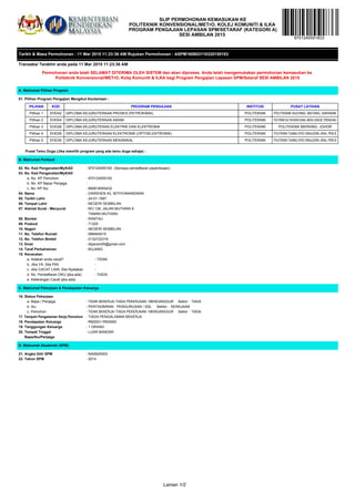 SLIP PERMOHONAN KEMASUKAN KE
POLITEKNIK KONVENSIONAL/METrO, KOLEJ KOMUNITI & ILKA
PROGRAM PENGAJIAN LEPASAN SPM/SETARAF (KATEGORI A)
SESI AMBILAN 2015
Tarikh & Masa Permohonan : 11 Mar 2015 11:23:36 AM Rujukan Permohonan : ASPM160803110320155183
Transaksi Terakhir anda pada 11 Mar 2015 11:23:36 AM
Permohonan anda telah SELAMAT DITERIMA OLEH SISTEM dan akan diproses. Anda telah mengemukakan permohonan kemasukan ke
Politeknik Konvensional/METrO, Kolej Komuniti & ILKA bagi Program Pengajian Lepasan SPM/Setaraf SESI AMBILAN 2015
A. Maklumat Pilihan Program
01. Pilihan Program Pengajian Mengikut Keutamaan :
PILIHAN KOD PROGRAM PENGAJIAN INSTITUSI PUSAT LATIHAN
Pilihan 1 EHD42 DIPLOMA KEJURUTERAAN PROSES (PETROKIMIA) POLITEKNIK POLITEKNIK KUCHING, MATANG, SARAWAK
Pilihan 2 EHD04 DIPLOMA KEJURUTERAAN AWAM POLITEKNIK POLITEKNIKSULTANMIZANZAINALABIDIN,DUNGUN,TERENGGANU
Pilihan 3 EHD26 DIPLOMA KEJURUTERAN ELEKTRIK DAN ELEKTRONIK POLITEKNIK POLITEKNIK MERSING, JOHOR
Pilihan 4 EHD29 DIPLOMA KEJURUTERAAN ELEKTRONIK (OPTOELEKTRONIK) POLITEKNIK POLITEKNIK TUANKU SYED SIRAJUDDIN, ARAU, PERLIS
Pilihan 5 EHD30 DIPLOMA KEJURUTERAAN MEKANIKAL POLITEKNIK POLITEKNIK TUANKU SYED SIRAJUDDIN, ARAU, PERLIS
9701240551833
Pusat Temu Duga (Jika memilih program yang ada temu duga sahaja) :
B. Maklumat Peribadi
02. No. Kad Pengenalan/MyKAD : 970124055183 (Semasa pendaftaran peperiksaan)
03. No. Kad Pengenalan/MyKAD
a. No. KP Pemohon : 970124055183
b. No. KP Bapa/ Penjaga :
c. No. KP Ibu : 660818055432
04. Nama : DARSHEN A/L NITHYANANDNAN
05. Tarikh Lahir : 24-01-1997
06. Tempat Lahir : NEGERI SEMBILAN
07. Alamat Surat - Menyurat : NO.139, JALAN MUTIARA 6
TAMAN MUTIARA
08. Bandar : RANTAU
09. Poskod : 71200
10. Negeri : NEGERI SEMBILAN
11. No. Telefon Rumah : 066940015
12. No. Telefon Bimbit : 0132722316
13. Emel : dtparam05@gmail.com
14. Taraf Perkahwinan : BUJANG
15. Kecacatan
a. Adakah anda cacat? - TIDAK
b. Jika YA, Sila Pilih -
c. Jika CACAT LAIN, Sila Nyatakan -
d. No. Pendaftaran OKU (jika ada) - TIADA
e. Keterangan Cacat (jika ada) -
C. Maklumat Pekerjaan & Pendapatan Keluarga
16. Status Pekerjaan
a. Bapa / Penjaga : TIDAK BEKERJA/ TIADA PEKERJAAN / MENGANGGUR Sektor : TIADA
b. Ibu : PENTADBIRAN : PENGURUSAN / SSL Sektor : KERAJAAN
c. Pemohon : TIDAK BEKERJA/ TIADA PEKERJAAN / MENGANGGUR Sektor : TIADA
17. Tempoh Pengalaman Kerja Pemohon : TIADA PENGALAMAN BEKERJA
18. Pendapatan Keluarga : RM2001-RM3000
19. Tanggungan Keluarga : 1 ORANG
20. Tempat Tinggal : LUAR BANDAR
Bapa/Ibu/Penjaga
D. Maklumat Akademik (SPM)
21. Angka Gilir SPM : NA092A003
22. Tahun SPM : 2014
Laman 1/2
 