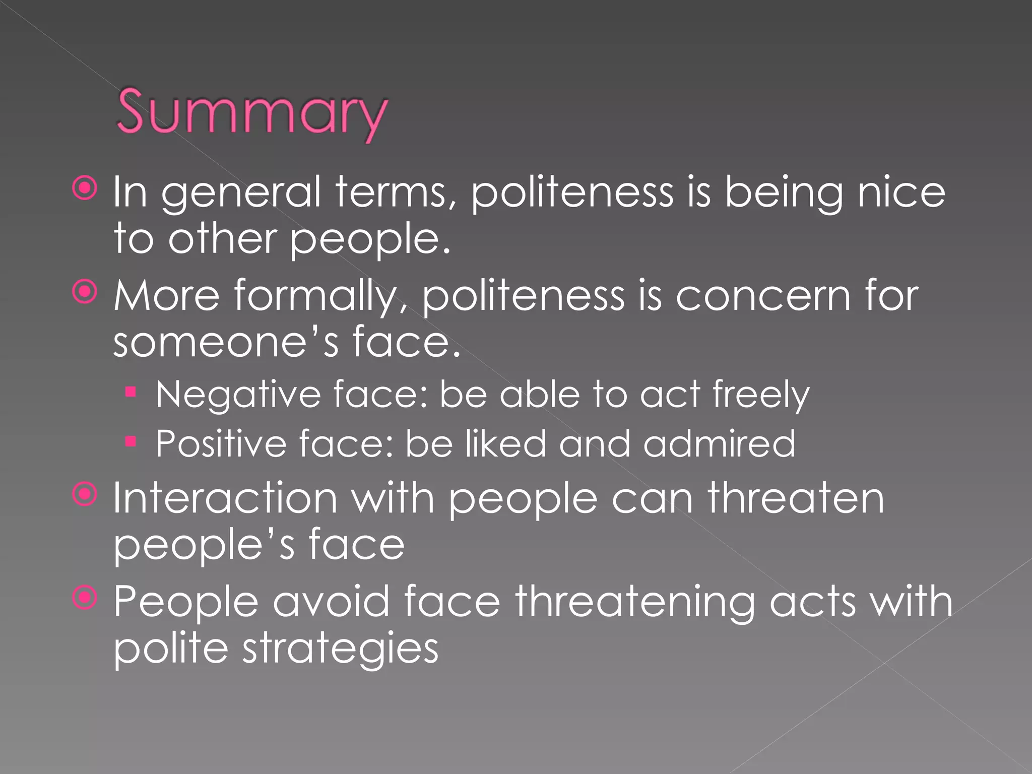  In general terms, politeness is being nice
  to other people.
 More formally, politeness is concern for
  someone’s face.
     Negative face: be able to act freely
     Positive face: be liked and admired
 Interaction with people can threaten
  people’s face
 People avoid face threatening acts with
  polite strategies
 
