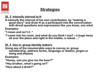 Strategies
St. 3 Intensify interest to H
S intensify the interest of his own contribution, by “making a
good story” and draw H as a participant into the conversation
with direct questions and expressions like you know, see what
Examples:
“I mean and isn’t it .”
“I come into his room, and what do you think I see? – a huge mess
all over the place and right in the middle, a naked….”
St. 4 Use in- group identity makers
Using any of the innumerable ways to convey in- group
membership: address forms, language or dialect, jargon or
slang and ellipses
Examples:
“Honey, can you give me the beer?”
“Hey brother, what’s going on?”
“How about a drink?”

 