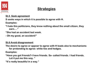 Strategies
St.5 Seek agreement
S seeks ways in which it is possible to agree with H.
Examples:
“I hate this politicians, they know nothing about the small citizen, they
earn….”
“She had an accident last week.
- Oh my good, an accident!”
St.6 Avoid disagreement
The desire to agree or appear to agree with H leads also to mechanisms
for pretending to agree: white lies and hedges.
Examples:
“Have you got friends?-I have friends. So- called friends. I had friends.
Let it put me this way. “
“It’s really beautiful in a way.”

 