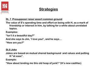 Strategies
St. 7 Presuppose/ raise/ assert common ground
The value of S’s spending time and effort on being with H, as a mark of
friendship or interest in him, by talking for a while about unrelated
topics.
Examples:
“Isn’t it a beautiful day?”
And she says to Jim, ’I love you!’, and he says…
“How are you?”
St.8 Joke
Jokes are based on mutual shared background and values and putting
H “at ease”.
Example:
“How about lending me this old heap of junk? “(H’s new cadillac)

 
